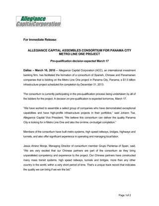 For Immediate Release:


    ALLEGIANCE CAPITAL ASSEMBLES CONSORTIUM FOR PANAMA CITY
                     METRO LINE ONE PROJECT

                        Pre-qualification decision expected March 17


Dallas – March 16, 2010 – Allegiance Capital Corporation (ACC), an international investment
banking firm, has facilitated the formation of a consortium of Spanish, Chinese and Panamanian
companies that is bidding on the Metro Line One project in Panama City, Panama, a $1.5 billion
infrastructure project scheduled for completion by December 31, 2013.


The consortium is currently participating in the pre-qualification process being undertaken by all of
the bidders for the project. A decision on pre-qualification is expected tomorrow, March 17.


“We have worked to assemble a select group of companies who have demonstrated exceptional
capabilities and have high-profile infrastructure projects in their portfolios,” said Johann Tse,
Allegiance Capital Vice President. “We believe this consortium can deliver the quality Panama
City is looking for in Metro Line One and also the on-time, on-budget completion.”


Members of the consortium have built metro systems, high speed railways, bridges, highways and
tunnels, and also offer significant experience in operating and managing local labor.


Jesús Arranz Monje, Managing Director of consortium member Grupo Pantersa of Spain, said,
“We are very excited that our Chinese partners are part of the consortium as they bring
unparalleled competency and experience to the project. Our Chinese partners have constructed
many mass transit systems, high speed railways, tunnels and bridges, more than any other
country in the world, within a very short period of time. That’s a unique track record that indicates
the quality we can bring if we win the bid.”




                                                                                     Page 1of 2
 