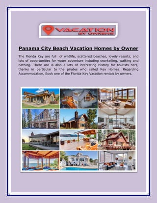 Panama City Beach Vacation Homes by Owner
The Florida Key are full of wildlife, scattered beaches, lovely resorts, and
lots of opportunities for water adventure including snorkelling, walking and
bathing. There are is also a lots of interesting history for tourists hers,
thanks in particular to the pirates who called Key Homes. Regarding
Accommodation, Book one of the Florida Key Vacation rentals by owners.
 