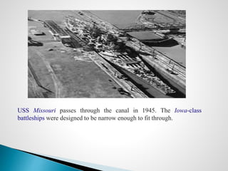 USS Missouri passes through the canal in 1945. The Iowa-class
battleships were designed to be narrow enough to fit through.
 