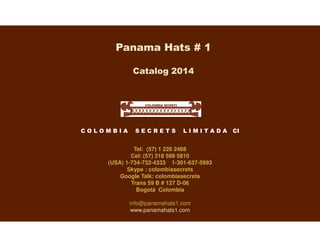 Panama Hats # 1
Catalog 2014
C O L O M B I A S E C R E T S L I M I T A D A CI
Tel: (57) 1 226 2468
Cel: (57) 318 589 5810
(USA) 1-734-732-4333 1-301-637-5993
Skype : colombiasecrets
Google Talk: colombiasecrets
Trans 59 B # 127 D-06
Bogotá Colombia
info@panamahats1.com
www.panamahats1.com
 