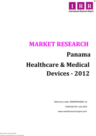 MARKET RESEARCH
                                                                                     Panama
                                                                  Healthcare & Medical
                                                                        Devices - 2012



                                                                          Reference code: IRRMRPNHM07-12

                                                                                    Published On: July 2012

                                                                             www.worldresearchreport.com




Market Research on Retail industry @IRR

This profile is a licensed product and is not to be photocopied
 