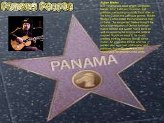 Ruben Blades
Is a Panamanian salsa singer, songwriter,
lawyer, actor, Latin jazz musician, and
politician, performing musically most often in
the Afro-Cuban and Latin jazz genres. Ruben
Blades is often called the Renaissance man
of Salsa. “As songwriter, Blades brought the
lyrical sophistication of Central American
nueva canción and Cuban nueva trova as
well as experimental tempos and political
inspired Nuyorican salsa to his music,
creating thinking persons' (salsa) dance
music”. An innovative thinker who has
worked also as a poet, philosopher and
politician, Ruben Blades is the most
recognized Panamanian in the world.
 