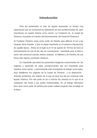 3
Introducción
Para los panameños el mes de agosto representa un tiempo muy
especial por que se conmemora la celebración de dos acontecimientos de gran
importancia en nuestra historia como nación. La Fundación de la ciudad de
Panama y la puesta en marcha del funcionamiento del Canal de Panama.A
Al Fundarse Panama sirvió como punto de tránsito para all3evar el oro y las
riquezas hacia España y tuvo un papel importante en el comercio internacional
de aquella época . Ahora en el siglo xx el 14 de agosto de 1914se da inicio al
funcionamiento de una de las vías de comunicación importante para el istmo y
como ruta comercial uniendo ambos océanos el Atlántico y El Pacifico de una
forma más rápida y acortando distancia .
Es importante que todos los panameños tengamos conocimientos de los
orígenes y desarrollo de estos acontecimientos que son importante para
nosotros como nación , y precisamente este el propósito de trabajo como estos,
Aquí detallamos los orígenes de la ciudad de Panama y su destrucción .
Además brindamos una síntesis de lo que se hace hoy día por conservar este
legado histórico. Por otra parte se da a conocer los avances en lo que es la
ampliación del Canal y sus puntos fundamentales. Es un trabajo informativo
pero sirve como punto de partida para poder realizar proyecto más complejo en
el futuro ,
 