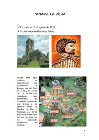 4
PANAMA LA VIEJA
Fundada el 15 de agosto de 1519.
Su fundador fue Pedrarias Dávila.
Desde este lugar
partieron las
expediciones que
conquistaron el
Imperio inca del Perú
en 1532 y fue escala
de una de las más
importantes rutas
comerciales del
continente americano,
que llevaba a las
famosas ferias de
Nombre de Dios y
Portobelo, por donde
pasaba la mayor parte
del oro y la plata que
los españoles
explotaban en
América.
 