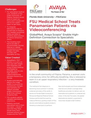 Florida State University – FSUCares
FSU Medical School Treats
Panamanian Patients via
Videoconferencing
GlobalMed, Avaya Scopia®
Enable High-
Definition Connection to Specialists
In the small community of Filipina, Panama, a woman visits
a temporary clinic for difficulty breathing. She is relieved to
learn it is an upper respiratory infection – a very treatable
condition.
The method of her diagnosis is
becoming more common in remote,
underserved areas of the world. A
doctor at Florida State University’s
Pensacola Regional Medical School
Campus performed the exam by
videoconference, guiding a team of FSU
doctors and medical students onsite in
Panama on what tests to perform.
New technologies and more widespread
Internet and cellular coverage allow
healthcare providers to deliver care via
telemedicine to patients in underserved
areas. In the next five years, the global
telemedicine market is expected to
more than double to $27.3 billion.
avaya.com | 1
Challenges
•	 For specialized medical
care, residents of the
small community of
Filipina, Panama would
have to travel two
hours and it would cost
one to two weeks’
salary to get there.
•	 To integrate
telemedicine into its
annual trips to Panama,
FSU needed something
highly portable for
travel by plane and bus
to various temporary
clinics.
•	 The traveling team
had to be able to
accommodate varying
Internet or cellular
connections to share
images and data
securely with
specialists at FSU.
Value Created
•	 GlobalMed’s TES™
solution is a carry-on
size case with wheels
that integrates with
Avaya Scopia Desktop
and Mobile for
portable, easy-to-use,
high-definition
videoconferencing
between Panama and
Florida.
•	 Scopia automatically
adjusts the image
quality to account for
connectivity changes
and maintains the
highest possible
quality transmission
at all times without
dropping data.
•	 FSU students gained
valuable telemedicine
experience.
•	 Patients received
specialized care in their
own town – a level of
care that they likely
would never have
received without Avaya
Scopia and the TES™.
 