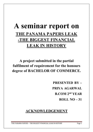 THE PANAMA PAPERS – THE BIGGEST FINANCIAL LEAK IN HISTORY Page 1
A seminar report on
THE PANAMA PAPERS LEAK
-THE BIGGEST FINANCIAL
LEAK IN HISTORY
A project submitted in the partial
fulfilment of requirement for the honours
degree of BACHELOR OF COMMERCE.
PRESENTED BY –
PRIYA AGARWAL
B.COM 2nd
YEAR
ROLL NO – 31
ACKNOWLEDGEMENT
 