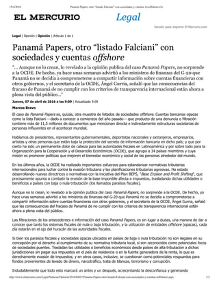 15/4/2016 Panamá Papers, otro “listado Falciani” con sociedades y cuentas <i>offshore</i>
http://www.elmercurio.com/Legal/Noticias/Opinion/2016/04/07/Panama-Papers-otro-listado-Falciani-con-sociedades-y-cuentas-ioffshorei.aspx 1/2
Versión para imprimir El Mercurio.com
.
Legal | Opinión | Opinión | Artículo 1 de 1
Panamá Papers, otro “listado Falciani” con
sociedades y cuentas offshore
"... Aunque no lo crean, lo revelado a la opinión publica del caso Panamá Papers, no sorprende
a la OCDE. De hecho, ya hace unas semanas advirtió a los ministros de finanzas del G-20 que
Panamá no se decidía a comprometerse a compartir información sobre cuentas financieras con
otros gobiernos, y el secretario de la OCDE, Ángel Gurria, señaló que las consecuencias del
fracaso de Panamá de no cumplir con los criterios de transparencia internacional están ahora a
plena vista del público..."
Jueves, 07 de abril de 2016 a las 9:09 | Actualizado 9:09
Marcos Bravo
El caso de Panamá Papers es, quizás, otra muestra de listados de sociedades offshore. Cuentas bancarias opacas
como la lista Falciani —dado a conocer a comienzos del año pasado— que producto de una denuncia o filtración
contiene más de 11,5 millones de documentos que mencionan directa e indirectamente estructuras societarias de
personas influyentes en el acontecer mundial. 
Hablamos de presidentes, representantes gubernamentales, deportistas nacionales y extranjeros, empresarios,
artistas y otras personas que están bajo la protección del secreto de información bancaria en dicho país; y que por
cierto ha sido un permanente dolor de cabeza para las autoridades fiscales en Latinoamérica y por sobre todo para la
Organización para la Cooperación y el Desarrollo Económicos (OCDE), que agrupa a 34 países miembros y cuya
misión es promover políticas que mejoren el bienestar económico y social de las personas alrededor del mundo. 
En los últimos años, la OCDE ha realizado importantes esfuerzos para estandarizar normativas tributarias
internacionales para luchar contra la evasión tributaria y las planificaciones tributarias agresivas. Ha estado
desarrollando nuevas directrices o normativas con la iniciativa del Plan BEPS, "Base Erosion and Profit Shifting", que
precisamente apunta a combatir la erosión de la base imponible afecta a impuestos, trasladando dichas utilidades o
beneficios a países con baja o nula tributación (los llamados paraísos fiscales). 
Aunque no lo crean, lo revelado a la opinión publica del caso Panamá Papers, no sorprende a la OCDE. De hecho, ya
hace unas semanas advirtió a los ministros de finanzas del G­20 que Panamá no se decidía a comprometerse a
compartir información sobre cuentas financieras con otros gobiernos, y el secretario de la OCDE, Ángel Gurria, señaló
que las consecuencias del fracaso de Panamá de no cumplir con los criterios de transparencia internacional están
ahora a plena vista del público. 
Las filtraciones de los antecedentes e información del caso Panamá Papers, es sin lugar a dudas, una manera de dar a
conocer que tanto los sistemas fiscales de nula o baja tributación, y la utilización de entidades offshore (opacas), cada
día estarán en el ojo del huracán de las autoridades fiscales. 
Si bien los paraísos fiscales y sociedades opacas ubicados en países de baja o nula tributación no son ilegales en su
concepción por el derecho al cumplimiento de su normativa tributaria local, sí son reconocidos como potenciales focos
de sociedades puentes. Trasladan las utilidades o beneficios económicos desde países de alta tributación a dichas
jurisdicciones sin pagar sus impuestos en el país de residencia o en la fuente generadora de la renta, lo que es
derechamente evasión de impuestos; y en otros casos, inclusive, se cuestionan como potenciales resguardos para
fondos provenientes de lavado de dinero, narcotráfico, trata de blancas, terrorismo y corrupción. 
Indudablemente que todo esto marcará un antes y un después, acrecentando la desconfianza y generando
 