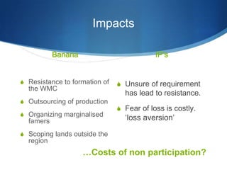 Impacts

           Banana                          IP’s


S Resistance to formation of   S Unsure of requirement
  the WMC
                                 has lead to resistance.
S Outsourcing of production
                               S Fear of loss is costly.
S Organizing marginalised
  famers                         ‘loss aversion’

S Scoping lands outside the
  region
                    …Costs of non participation?
 
