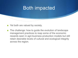 Both impacted


S Yet both are valued by society.

S The challenge: how to guide the evolution of landscape
  management practices to reap some of the economic
  rewards seen in agri-business production models but still
  retain desirable levels of cultural and ecological integrity
  across the region.
 