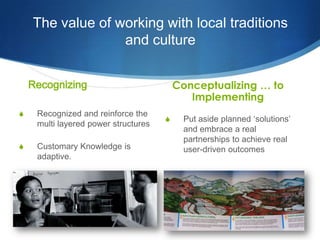 The value of working with local traditions
                  and culture


    Recognizing                           Conceptualizing … to
                                             Implementing
S    Recognized and reinforce the
                                      S     Put aside planned ‘solutions’
     multi layered power structures
                                            and embrace a real
                                            partnerships to achieve real
S    Customary Knowledge is                 user-driven outcomes
     adaptive.
 