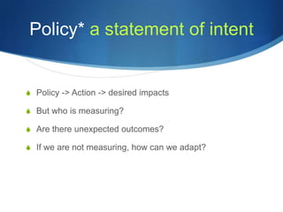 Policy* a statement of intent


S Policy -> Action -> desired impacts

S But who is measuring?

S Are there unexpected outcomes?

S If we are not measuring, how can we adapt?
 