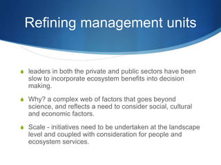 Refining management units


S leaders in both the private and public sectors have been
  slow to incorporate ecosystem benefits into decision
  making.
S Why? a complex web of factors that goes beyond
  science, and reflects a need to consider social, cultural
  and economic factors.
S Scale - initiatives need to be undertaken at the landscape
  level and coupled with consideration for people and
  ecosystem services.
 