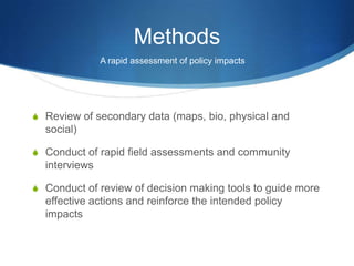 Methods
               A rapid assessment of policy impacts




S Review of secondary data (maps, bio, physical and
  social)

S Conduct of rapid field assessments and community
  interviews

S Conduct of review of decision making tools to guide more
  effective actions and reinforce the intended policy
  impacts
 