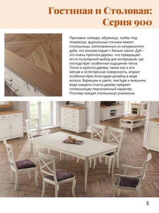 5
Гостиная и Столовая:
Серия 900
Прилавки, комоды, обувницы, тумбы под
телевизор, журнальные столики имеют
столешницы, изготовленные из натурального
дуба, что контрастирует с белым лаком. Дуб –
это очень прочное дерево, что превращает
его в популярный выбор для интерьеров, где
господствует особенное ощущение тепла.
Тепло и красота дерева, также как и его
мягкая и естественная поверхность, играют
особенно ярко благодаря дизайну в виде
колоса. Вариации в цвете, текстуре и внешнем
виде каждого пласта дерева предают
столешницам персональный характер.
Поэтому каждая столешница уникальна.
 