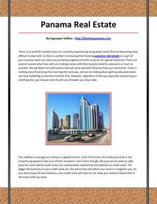 Panama Real Estate
_____________________________________________________________________________________

                        By Ingsyoper Sufikes - http://beachespanama.com



There is no need for anxiety if you are currently experiencing rising water levels that are becoming more
difficult to deal with. So there is comfort in knowing that choosing panama real estate as a part of
your business does not mean you are being singled out by the universe for special treatment. There are
several reasons why those who are making money with their business tend to outsource as much as
possible. We will delve into alternatives that will work well with what we have just mentioned. There is
nothing more frustrating than learning the hard way, and we are talking about getting educated about
any new marketing or business method, first. However, regardless of how you approach outsourcing or
anything else, just recover and roll with any mistakes you may make.




The inability to manage our money is a global concern. A lot of the time, this is because they're not
properly equipped to take care of their situations. Don't panic though, because you've come to right
place for some advice.Credit scores are substantially impacted by the balances on credit cards. The
bigger the balances on your credit cards are, the worse they will affect your score in a negative way. As
you start to pay off your balances, your credit score will start to rise. Keep your balance below 20% of
the total credit you have.
 