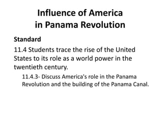 Influence of America
in Panama Revolution
Standard
11.4 Students trace the rise of the United
States to its role as a world power in the
twentieth century.
11.4.3- Discuss America's role in the Panama
Revolution and the building of the Panama Canal.
 