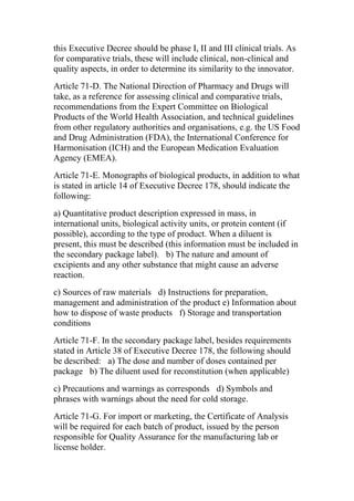 this Executive Decree should be phase I, II and III clinical trials. As
for comparative trials, these will include clinical, non-clinical and
quality aspects, in order to determine its similarity to the innovator.
Article 71-D. The National Direction of Pharmacy and Drugs will
take, as a reference for assessing clinical and comparative trials,
recommendations from the Expert Committee on Biological
Products of the World Health Association, and technical guidelines
from other regulatory authorities and organisations, e.g. the US Food
and Drug Administration (FDA), the International Conference for
Harmonisation (ICH) and the European Medication Evaluation
Agency (EMEA).
Article 71-E. Monographs of biological products, in addition to what
is stated in article 14 of Executive Decree 178, should indicate the
following:
a) Quantitative product description expressed in mass, in
international units, biological activity units, or protein content (if
possible), according to the type of product. When a diluent is
present, this must be described (this information must be included in
the secondary package label).  b) The nature and amount of
excipients and any other substance that might cause an adverse
reaction.
c) Sources of raw materials  d) Instructions for preparation,
management and administration of the product e) Information about
how to dispose of waste products  f) Storage and transportation
conditions
Article 71-F. In the secondary package label, besides requirements
stated in Article 38 of Executive Decree 178, the following should
be described:  a) The dose and number of doses contained per
package  b) The diluent used for reconstitution (when applicable)
c) Precautions and warnings as corresponds  d) Symbols and
phrases with warnings about the need for cold storage.
Article 71-G. For import or marketing, the Certificate of Analysis
will be required for each batch of product, issued by the person
responsible for Quality Assurance for the manufacturing lab or
license holder.
 