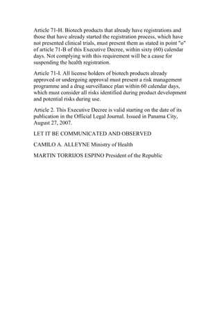 Article 71-H. Biotech products that already have registrations and
those that have already started the registration process, which have
not presented clinical trials, must present them as stated in point "o"
of article 71-B of this Executive Decree, within sixty (60) calendar
days. Not complying with this requirement will be a cause for
suspending the health registration.
Article 71-I. All license holders of biotech products already
approved or undergoing approval must present a risk management
programme and a drug surveillance plan within 60 calendar days,
which must consider all risks identified during product development
and potential risks during use.
Article 2. This Executive Decree is valid starting on the date of its
publication in the Official Legal Journal. Issued in Panama City,
August 27, 2007.
LET IT BE COMMUNICATED AND OBSERVED
CAMILO A. ALLEYNE Ministry of Health
MARTIN TORRIJOS ESPINO President of the Republic
 