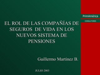 EL ROL DE LAS COMPAÑÍAS DE SEGUROS  DE VIDA EN LOS NUEVOS SISTEMA DE PENSIONES Guillermo Mart ínez B. JULIO 2003 
