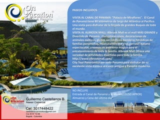 PASEOS INCLUIDOS
VISITA AL CANAL DE PANAMÁ "Palacio de Miraflores". El Canal
de Panamá tiene 80 kilómetros de largo del Atlántico al Pacífico.
Una visita para disfrutar de la llegada de grandes Buques de todo
el mundo.
VISITA AL ALBROOK MALL: Albrook Mall es el mall MÁS GRANDE y
Divertido de Panamá. Con colores vivos, decoraciones de
animales exóticos, globos aerostáticos, banderas heráldicas de
familias panameñas, música ambiental y un carrusel italiano
espectacular, creamos un ambiente mágico para el
entretenimiento de toda la familia. Albrook Mall Ofrece una
variedad de actividades divertidas para toda la familia.
http://www.albrookmall.com/
City Tour Panorámico por todo Panamá para disfrutar de su
excelente vista. Conoce el Casco antiguo y Panamá moderna.
NO INCLUYE
Entrada al Canal de Panamá y al Museo(15USD APROX)
Almuerzo y Cena del último día.
 