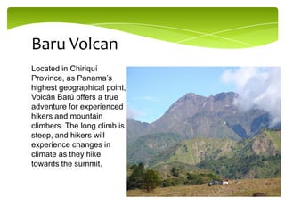 Baru Volcan
Located in Chiriquí
Province, as Panama’s
highest geographical point,
Volcán Barú offers a true
adventure for experienced
hikers and mountain
climbers. The long climb is
steep, and hikers will
experience changes in
climate as they hike
towards the summit.

 