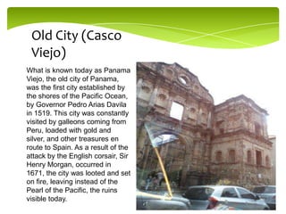 Old City (Casco
Viejo)
What is known today as Panama
Viejo, the old city of Panama,
was the first city established by
the shores of the Pacific Ocean,
by Governor Pedro Arias Davila
in 1519. This city was constantly
visited by galleons coming from
Peru, loaded with gold and
silver, and other treasures en
route to Spain. As a result of the
attack by the English corsair, Sir
Henry Morgan, occurred in
1671, the city was looted and set
on fire, leaving instead of the
Pearl of the Pacific, the ruins
visible today.

 