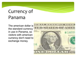 Currency of
Panama
The american dollar is
the standard currency
in use in Panama, so
visitors with american
currency don't need to
exchange money.

 