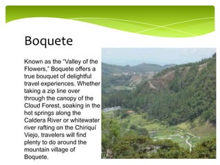Boquete
Known as the “Valley of the
Flowers,” Boquete offers a
true bouquet of delightful
travel experiences. Whether
taking a zip line over
through the canopy of the
Cloud Forest, soaking in the
hot springs along the
Caldera River or whitewater
river rafting on the Chiriquí
Viejo, travelers will find
plenty to do around the
mountain village of
Boquete.

 