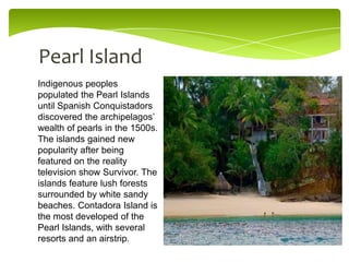 Pearl Island
Indigenous peoples
populated the Pearl Islands
until Spanish Conquistadors
discovered the archipelagos’
wealth of pearls in the 1500s.
The islands gained new
popularity after being
featured on the reality
television show Survivor. The
islands feature lush forests
surrounded by white sandy
beaches. Contadora Island is
the most developed of the
Pearl Islands, with several
resorts and an airstrip.

 