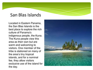 San Blas Islands
Located in Eastern Panama,
the San Blas Islands is the
best place to explore the rich
culture of Panama’s
indigenous people, the Kuna.
The Kuna people view this
area as their own but are
warm and welcoming to
visitors. One member of the
tribe is stationed on many of
the area’s tiny tropical
islands, and for a nominal
fee, they allow visitors
exclusive use of the island for
the day.

 