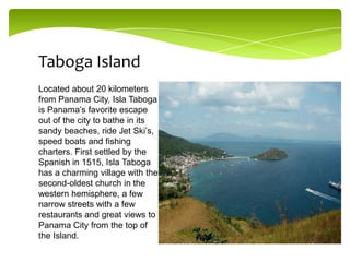 Taboga Island
Located about 20 kilometers
from Panama City, Isla Taboga
is Panama’s favorite escape
out of the city to bathe in its
sandy beaches, ride Jet Ski’s,
speed boats and fishing
charters. First settled by the
Spanish in 1515, Isla Taboga
has a charming village with the
second-oldest church in the
western hemisphere, a few
narrow streets with a few
restaurants and great views to
Panama City from the top of
the Island.

 