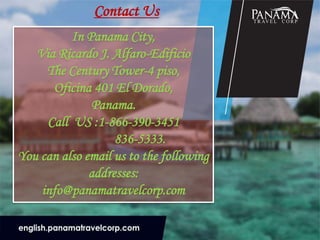 Contact Us
In Panama City,
Via Ricardo J. Alfaro-Edificio
The Century Tower-4 piso,
Oficina 401 El Dorado,
Panama.
Call US :1-866-390-3451
836-5333.
You can also email us to the following
addresses:
info@panamatravelcorp.com
 