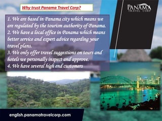 Why trust Panama Travel Corp?
1. We are based in Panama city which means we
are regulated by the tourism authority of Panama.
2. We have a local office in Panama which means
better service and expert advice regarding your
travel plans.
3. We only offer travel suggestions on tours and
hotels we personally inspect and approve.
4. We have several high end customers
 