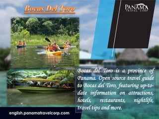 Bocas del Toro is a province of
Panama. Open source travel guide
to Bocas del Toro, featuring up-to-
date information on attractions,
hotels, restaurants, nightlife,
travel tips and more.
 