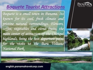 Boquete Tourist Attractions
Boquete is a small town in Panama. Its
known for its cool, fresh climate and
pristine natural surroundings. Flowers,
coffee, vegetables and citrus fruits, the
main center of attraction of the Chiriquí
highlands, being the best departure point
for the visits to the Baru Volcano
National Park.
 