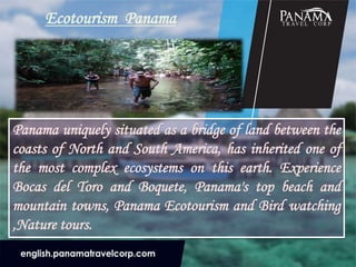 Ecotourism Panama
Panama uniquely situated as a bridge of land between the
coasts of North and South America, has inherited one of
the most complex ecosystems on this earth. Experience
Bocas del Toro and Boquete, Panama's top beach and
mountain towns, Panama Ecotourism and Bird watching
,Nature tours.
 