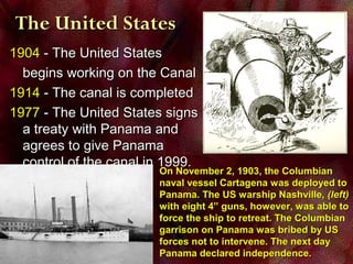 19041904 - The United States- The United States
begins working on the Canalbegins working on the Canal
19141914 - The canal is completed- The canal is completed
19771977 - The United States signs- The United States signs
a treaty with Panama anda treaty with Panama and
agrees to give Panamaagrees to give Panama
control of the canal in 1999.control of the canal in 1999.
The United StatesThe United States
On November 2, 1903, the ColumbianOn November 2, 1903, the Columbian
naval vessel Cartagena was deployed tonaval vessel Cartagena was deployed to
Panama. The US warship Nashville,Panama. The US warship Nashville, (left)(left)
with eight 4” guns, however, was able towith eight 4” guns, however, was able to
force the ship to retreat. The Columbianforce the ship to retreat. The Columbian
garrison on Panama was bribed by USgarrison on Panama was bribed by US
forces not to intervene. The next dayforces not to intervene. The next day
Panama declared independence.Panama declared independence.
 