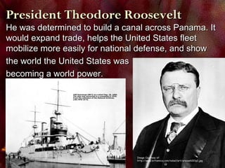 Image Courtesy of:
http://www.britannica.com/nobel/art/orooseh001p1.jpg
He was determined to build a canal across Panama. ItHe was determined to build a canal across Panama. It
would expand trade, helps the United States fleetwould expand trade, helps the United States fleet
mobilize more easily for national defense, and showmobilize more easily for national defense, and show
the world the United States wasthe world the United States was
becoming a world power.becoming a world power.
President Theodore RooseveltPresident Theodore Roosevelt
 
