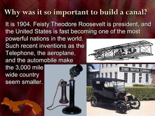Why was it so important to build a canal?Why was it so important to build a canal?
It is 1904. Feisty Theodore Roosevelt is president, andIt is 1904. Feisty Theodore Roosevelt is president, and
the United States is fast becoming one of the mostthe United States is fast becoming one of the most
powerful nations in the world.powerful nations in the world.
Such recent inventions as theSuch recent inventions as the
Telephone, the aeroplane,Telephone, the aeroplane,
and the automobile makeand the automobile make
the 3,000 milethe 3,000 mile
wide countrywide country
seem smaller.seem smaller.
 
