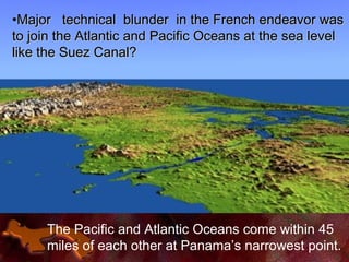 The Pacific and Atlantic Oceans come within 45
miles of each other at Panama’s narrowest point.
•Major technical blunder in the French endeavor wasMajor technical blunder in the French endeavor was
to join the Atlantic and Pacific Oceans at the sea levelto join the Atlantic and Pacific Oceans at the sea level
like the Suez Canal?like the Suez Canal?
 