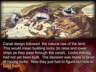 Canal design followed the natural rise of the land.Canal design followed the natural rise of the land.
This would mean building locks (to raise and lowerThis would mean building locks (to raise and lower
ships as they pass through the canal). Locks this bigships as they pass through the canal). Locks this big
had not yet been built. The decision was made in favorhad not yet been built. The decision was made in favor
of having locks. Now they just had to figure out how toof having locks. Now they just had to figure out how to
build them.build them.
 