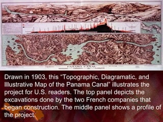 Drawn in 1903, this “Topographic, Diagramatic, and
Illustrative Map of the Panama Canal” illustrates the
project for U.S. readers. The top panel depicts the
excavations done by the two French companies that
began construction. The middle panel shows a profile of
the project.
 