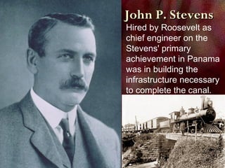 John P. StevensJohn P. Stevens
Hired by Roosevelt as
chief engineer on the
Stevens' primary
achievement in Panama
was in building the
infrastructure necessary
to complete the canal.
 