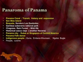 Panaroma of PanamaPanaroma of Panama
• Panama Canal : Transit, history and expansionPanama Canal : Transit, history and expansion
• San Blas IslandSan Blas Island
• Boquete,Boquete, Sendero Los QuetzalesSendero Los Quetzales
• Gamboa soberania national park
• Chagress Rain Forest : Wild life
• Historical casco viejo ( another Havana)
• Panama city ; Dubai or Singapore of Central AmericaPanama city ; Dubai or Singapore of Central America
• Panama Folk dancePanama Folk dance
• Indigenous people ;Indigenous people ; Guna, Embera-Wounaan, Ngobe Bugle
• People, cuisine
 
