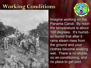 Working ConditionsWorking Conditions
Imagine working on theImagine working on the
Panama Canal. By noonPanama Canal. By noon
the temperature is aboutthe temperature is about
100 degrees. It’s humid-100 degrees. It’s humid-
so humid that after itso humid that after it
rains steam rises fromrains steam rises from
the ground and yourthe ground and your
clothes become soakingclothes become soaking
wet. There is no shade,wet. There is no shade,
no air-conditioning, andno air-conditioning, and
no place to get cool.no place to get cool.
 