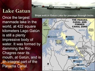 Once the largest
manmade lake in the
world, at 422 square
kilometers Lago Gatún
is still a plenty
impressive body of
water. It was formed by
damming the Río
Chagres near its
mouth, at Gatún, and is
an integral part of the
Panama Canal.
Lake GatunLake Gatun
Ships wait in Gatun Lake for passage through locks.Ships wait in Gatun Lake for passage through locks.
 