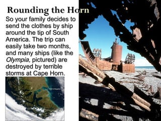 So your family decides toSo your family decides to
send the clothes by shipsend the clothes by ship
around the tip of Southaround the tip of South
America. The trip canAmerica. The trip can
easily take two months,easily take two months,
and many ships (like theand many ships (like the
Olympia,Olympia, pictured) arepictured) are
destroyed by terribledestroyed by terrible
storms at Cape Horn.storms at Cape Horn.
Rounding the HoRounding the Hornrn
 