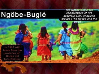 Ngöbe-BugléNgöbe-Buglé
The Ngobe Bugle are
compromised of two
seperate ethni-linguistic
groups (The Ngobe and the
Bugle). 
It was formed
in 1997 with
lands from the
provinces of:
Bocas del
Toro,Chiriqui.
Veraguas.
 