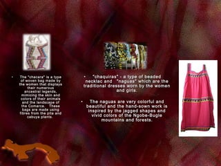 • The "chacara" is a typeThe "chacara" is a type
of woven bag made byof woven bag made by
the women that displaysthe women that displays
their numeroustheir numerous
ancestral legends,ancestral legends,
mimicing the skin andmimicing the skin and
colors of their animalscolors of their animals
and the landscape ofand the landscape of
the Comarca.   Thesethe Comarca.   These
bags are made usingbags are made using
fibres from the pita andfibres from the pita and
cabuya plants. cabuya plants. 
• "chaquiras" - a type of beaded"chaquiras" - a type of beaded
necklac andnecklac and    "naguas" which are the"naguas" which are the
traditional dresses worn by the womentraditional dresses worn by the women
and girls.and girls.
• The naguas are very colorful andThe naguas are very colorful and
beautiful and the hand-sown work isbeautiful and the hand-sown work is
inspired by the jagged shapes andinspired by the jagged shapes and
vivid colors of the Ngobe-Buglevivid colors of the Ngobe-Bugle
mountains and forests.mountains and forests.
 