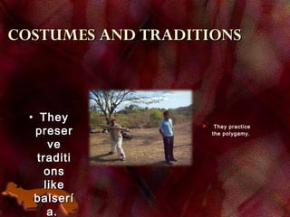 COSTUMES AND TRADITIONSCOSTUMES AND TRADITIONS
• TheyThey
preserpreser
veve
tradititraditi
onsons
likelike
balseríbalserí
a.a.
 They practice
the polygamy.
 